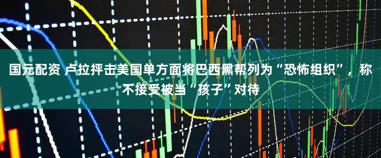 国元配资 卢拉抨击美国单方面将巴西黑帮列为“恐怖组织”,称不接受被当“孩子”对待